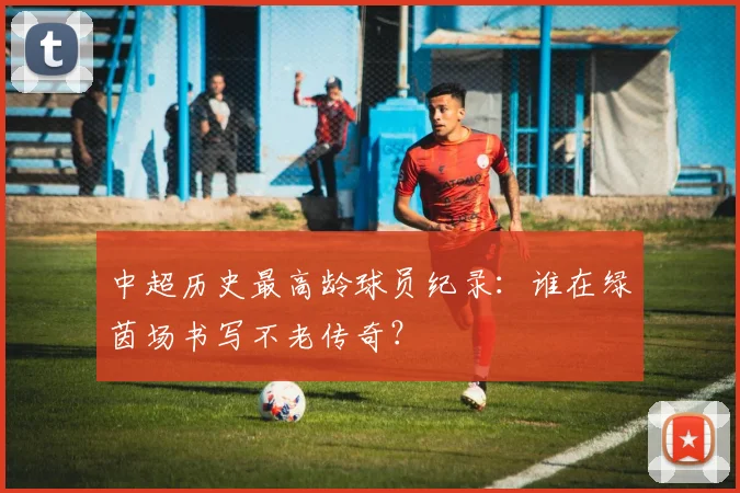 中超历史最高龄球员纪录:谁在绿茵场书写不老传奇?