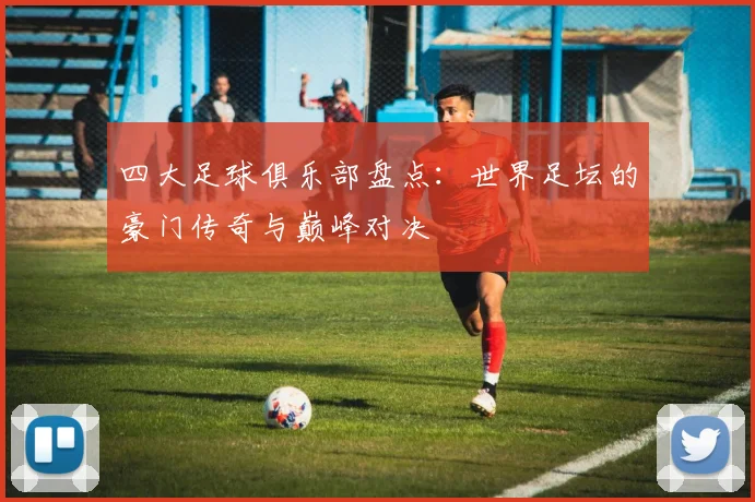 四大足球俱乐部盘点:世界足坛的豪门传奇与巅峰对决