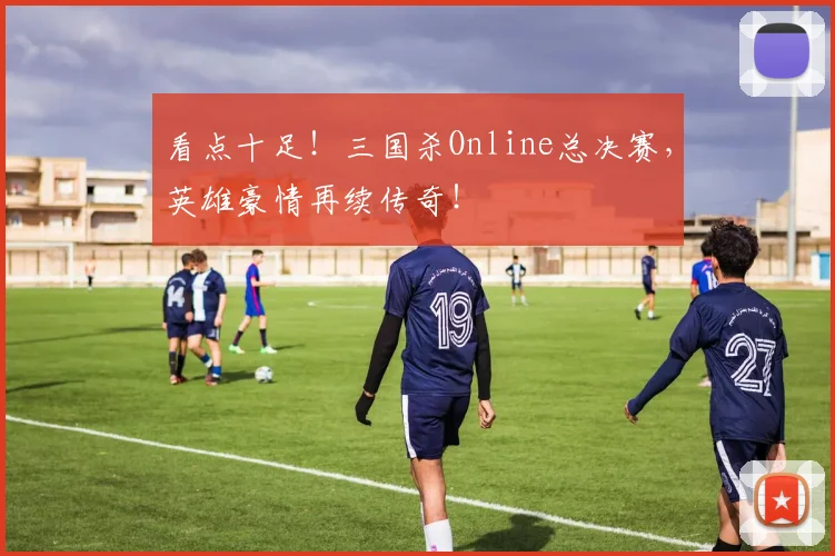 看点十足！三国杀Online总决赛，英雄豪情再续传奇！