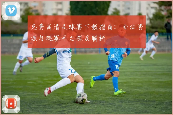 免费高清足球赛下载指南:合法资源与观赛平台深度解析