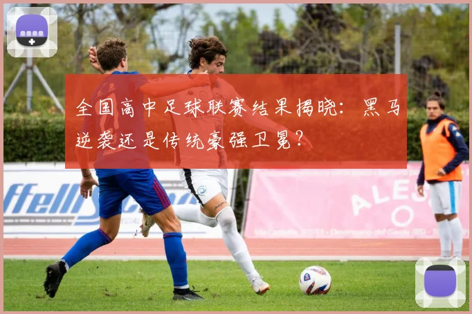 全国高中足球联赛结果揭晓:黑马逆袭还是传统豪强卫冕?