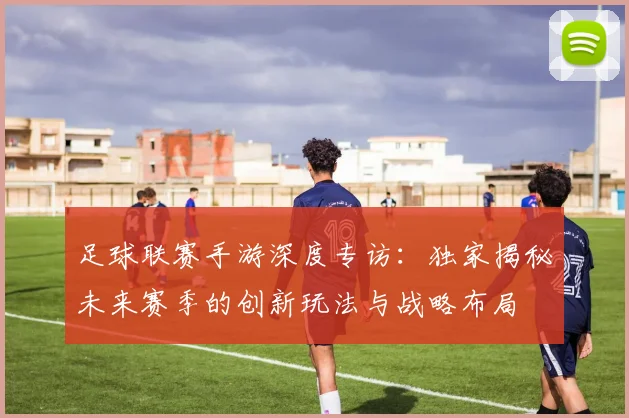 足球联赛手游深度专访:独家揭秘未来赛季的创新玩法与战略布局